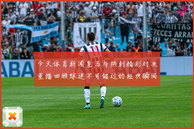 今天体育新闻皇马与热刺精彩对决重播回顾球迷不可错过的经典瞬间