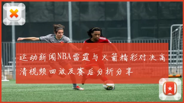运动新闻NBA雷霆与火箭精彩对决高清视频回放及赛后分析分享