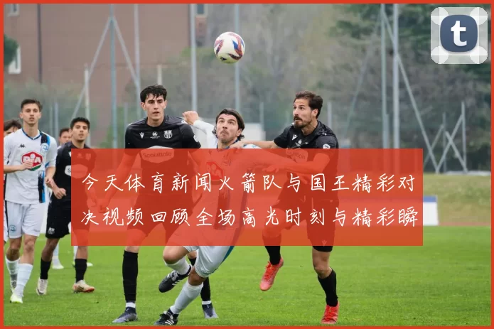 今天体育新闻火箭队与国王精彩对决视频回顾全场高光时刻与精彩瞬间分析