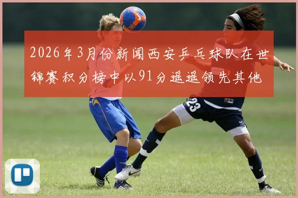 2026年3月份新闻西安乒乓球队在世锦赛积分榜中以91分遥遥领先其他队伍